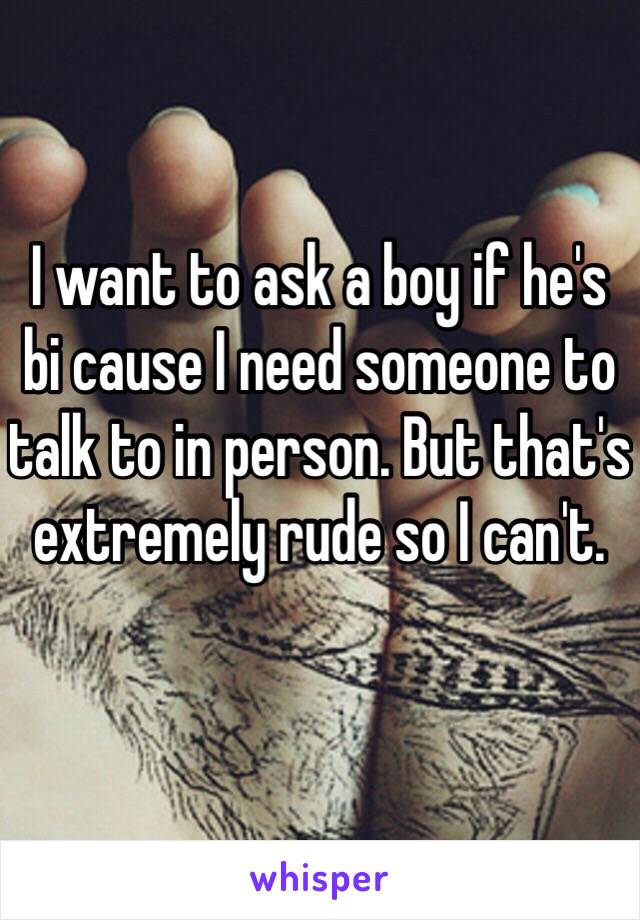 I want to ask a boy if he's bi cause I need someone to talk to in person. But that's extremely rude so I can't. 