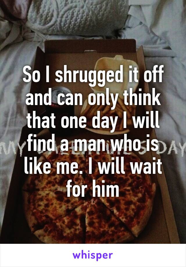 So I shrugged it off and can only think that one day I will find a man who is like me. I will wait for him