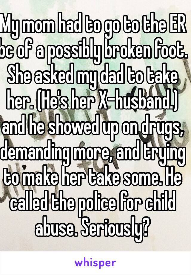 My mom had to go to the ER bc of a possibly broken foot. She asked my dad to take her. (He's her X-husband.) and he showed up on drugs, demanding more, and trying to make her take some. He called the police for child abuse. Seriously? 