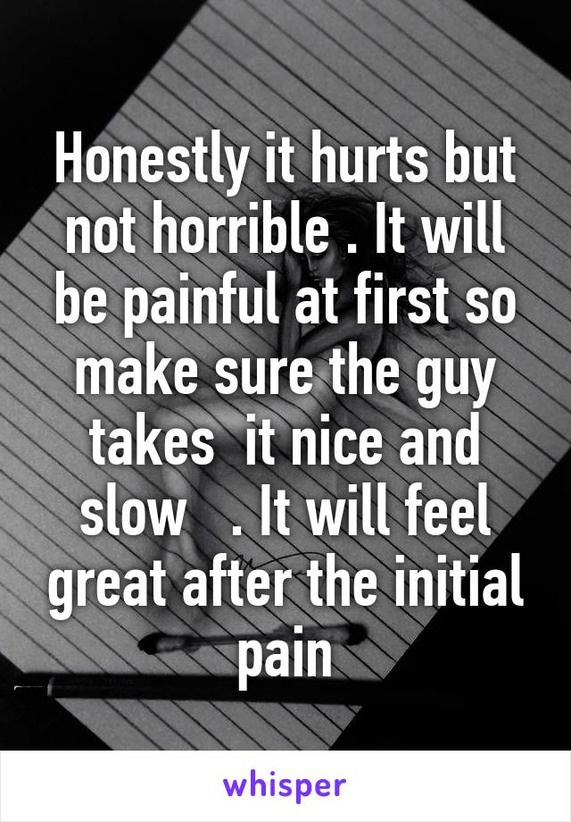 Honestly it hurts but not horrible . It will be painful at first so make sure the guy takes  it nice and slow   . It will feel great after the initial pain