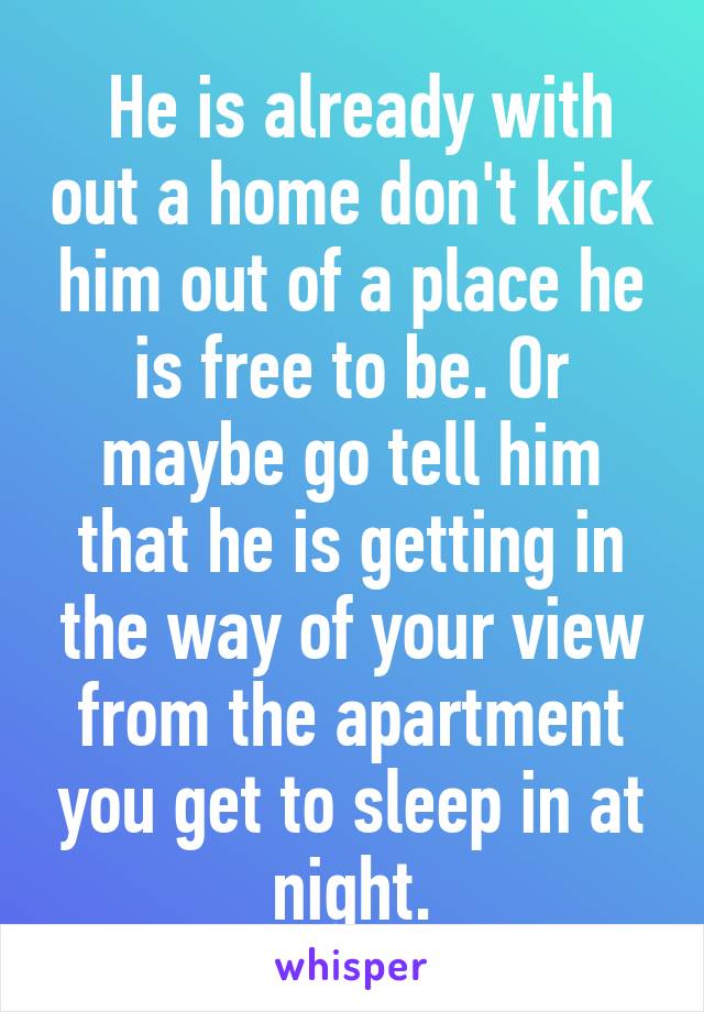  He is already with out a home don't kick him out of a place he is free to be. Or maybe go tell him that he is getting in the way of your view from the apartment you get to sleep in at night.