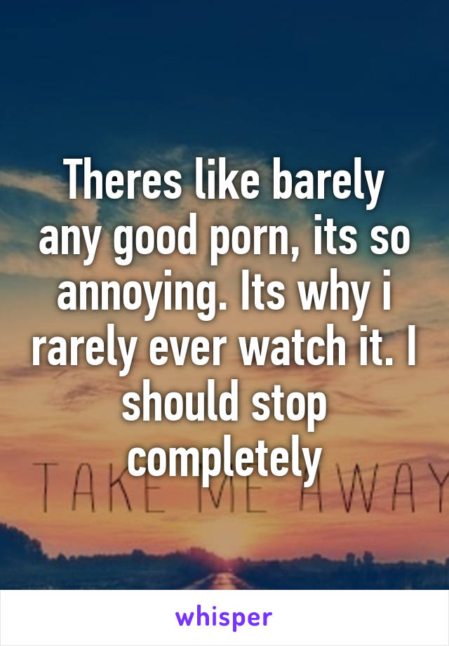 Theres like barely any good porn, its so annoying. Its why i rarely ever watch it. I should stop completely