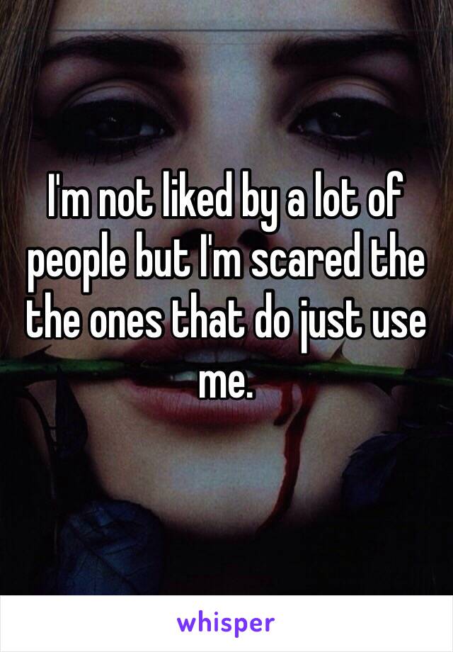 I'm not liked by a lot of people but I'm scared the the ones that do just use me. 
