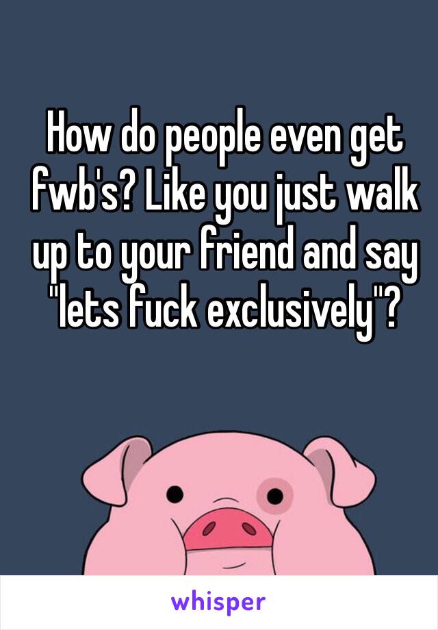 How do people even get fwb's? Like you just walk up to your friend and say "lets fuck exclusively"?