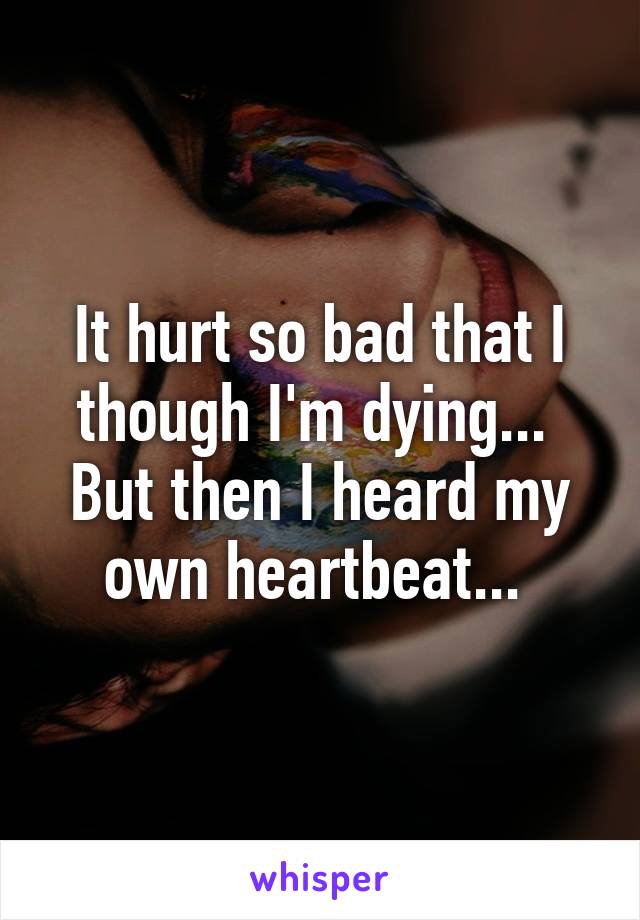 It hurt so bad that I though I'm dying... 
But then I heard my own heartbeat... 