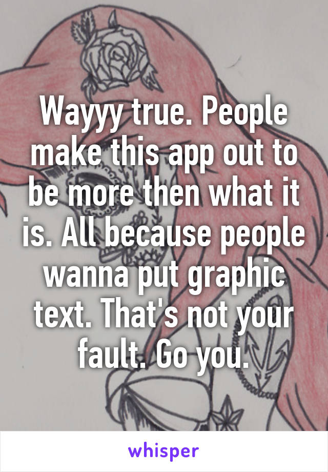 Wayyy true. People make this app out to be more then what it is. All because people wanna put graphic text. That's not your fault. Go you.