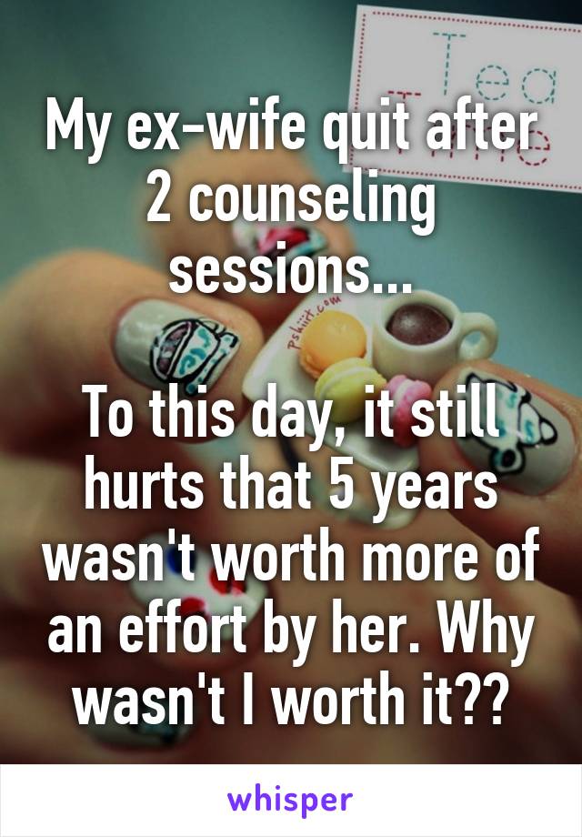 My ex-wife quit after 2 counseling sessions...

To this day, it still hurts that 5 years wasn't worth more of an effort by her. Why wasn't I worth it??