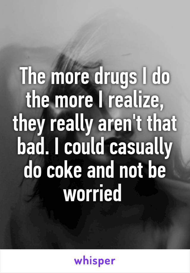 The more drugs I do the more I realize, they really aren't that bad. I could casually do coke and not be worried 