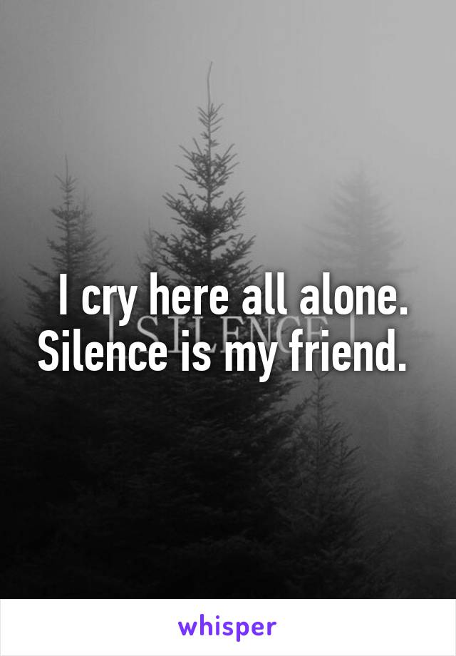  I cry here all alone. Silence is my friend. 