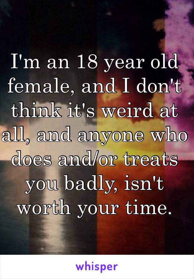 I'm an 18 year old female, and I don't think it's weird at all, and anyone who does and/or treats you badly, isn't worth your time. 