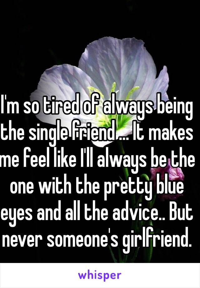 I'm so tired of always being the single friend ... It makes me feel like I'll always be the one with the pretty blue eyes and all the advice.. But never someone's girlfriend. 