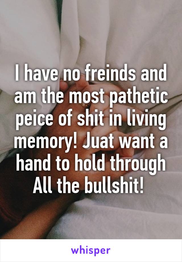 I have no freinds and am the most pathetic peice of shit in living memory! Juat want a hand to hold through All the bullshit! 