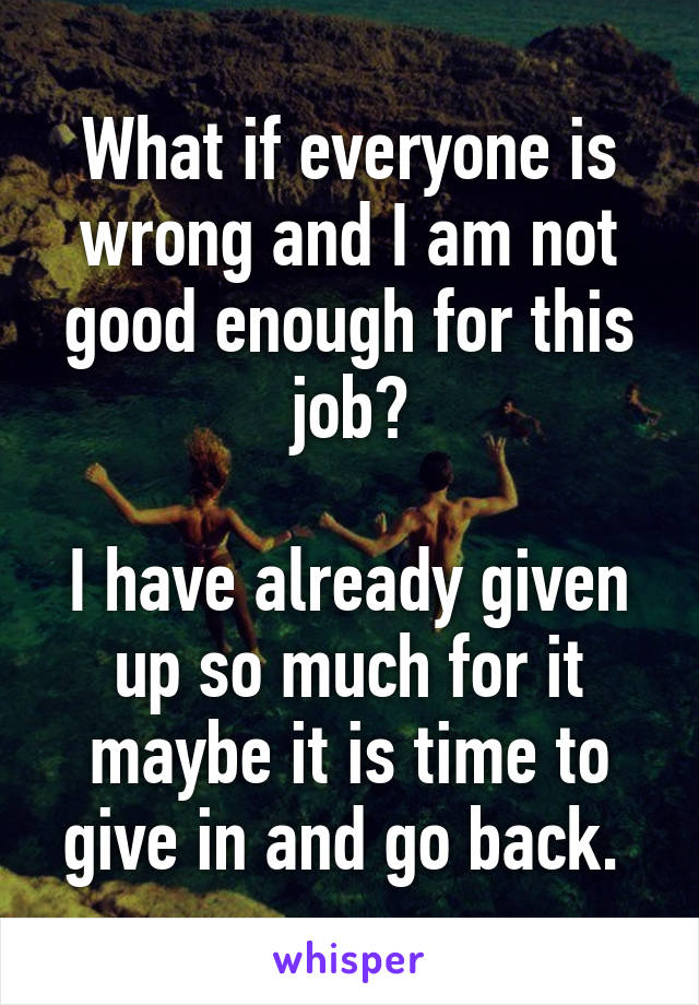 What if everyone is wrong and I am not good enough for this job?

I have already given up so much for it maybe it is time to give in and go back. 