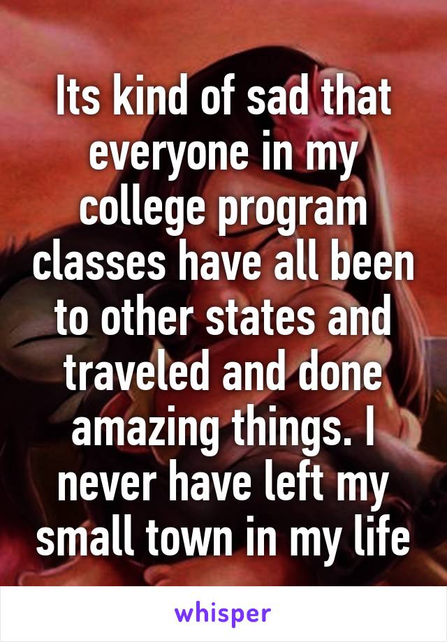 Its kind of sad that everyone in my college program classes have all been to other states and traveled and done amazing things. I never have left my small town in my life