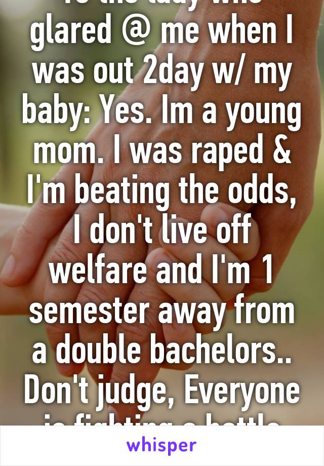 To the lady who glared @ me when I was out 2day w/ my baby: Yes. Im a young mom. I was raped & I'm beating the odds, I don't live off welfare and I'm 1 semester away from a double bachelors.. Don't judge, Everyone is fighting a battle you no nothing about