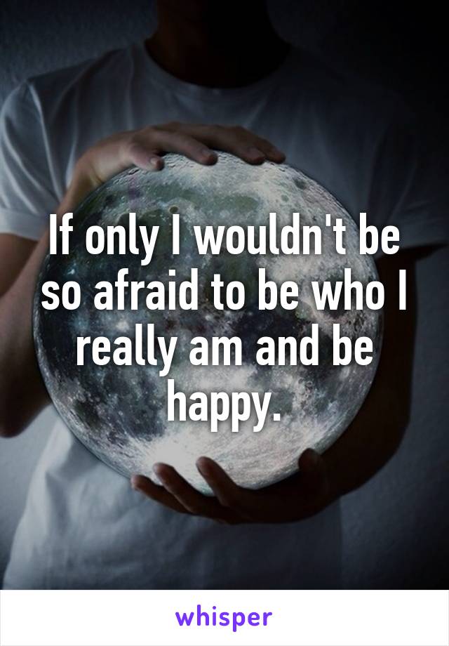 If only I wouldn't be so afraid to be who I really am and be happy.