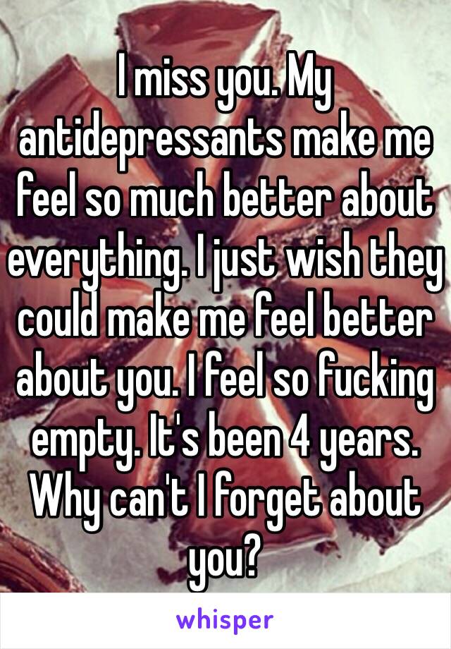 I miss you. My antidepressants make me feel so much better about everything. I just wish they could make me feel better about you. I feel so fucking empty. It's been 4 years. Why can't I forget about you?