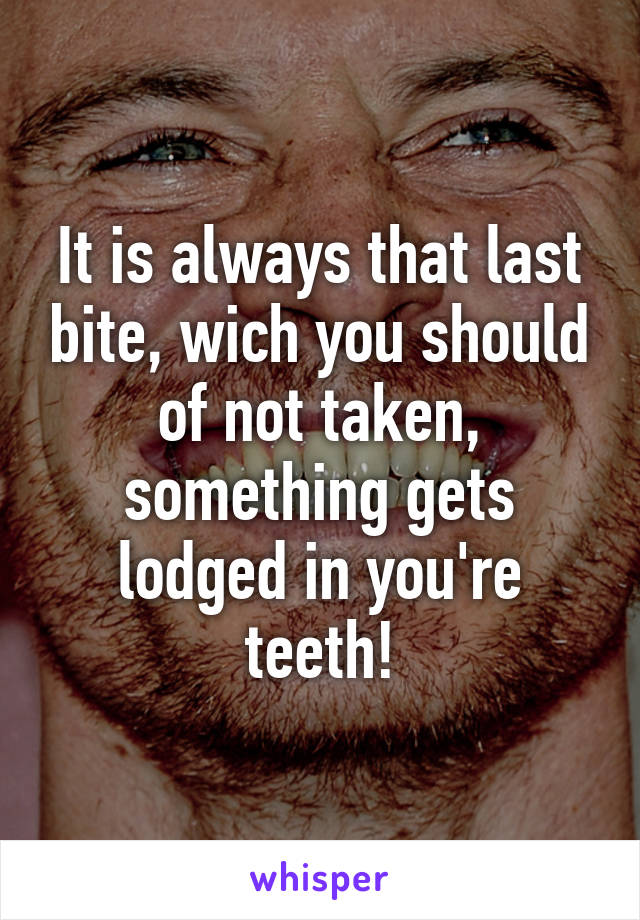 It is always that last bite, wich you should of not taken, something gets lodged in you're teeth!