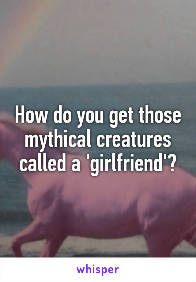 How do you get those mythical creatures called a 'girlfriend'?