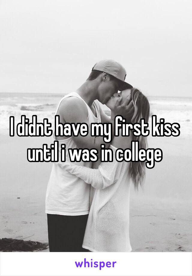 I didnt have my first kiss until i was in college