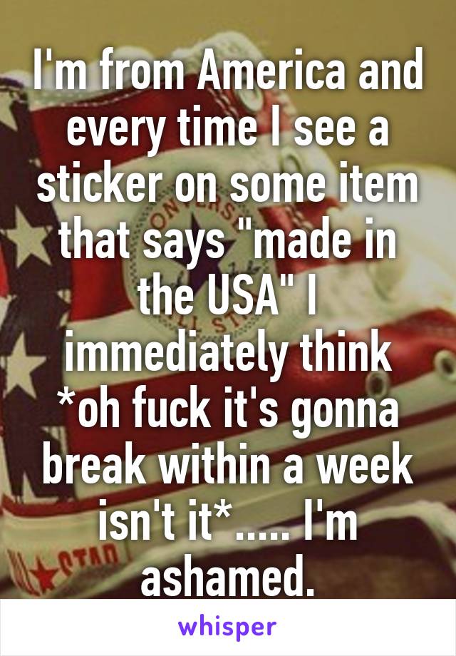 I'm from America and every time I see a sticker on some item that says "made in the USA" I immediately think *oh fuck it's gonna break within a week isn't it*..... I'm ashamed.