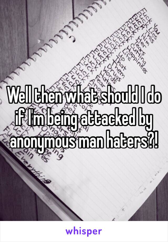 Well then what should I do if I'm being attacked by anonymous man haters?!