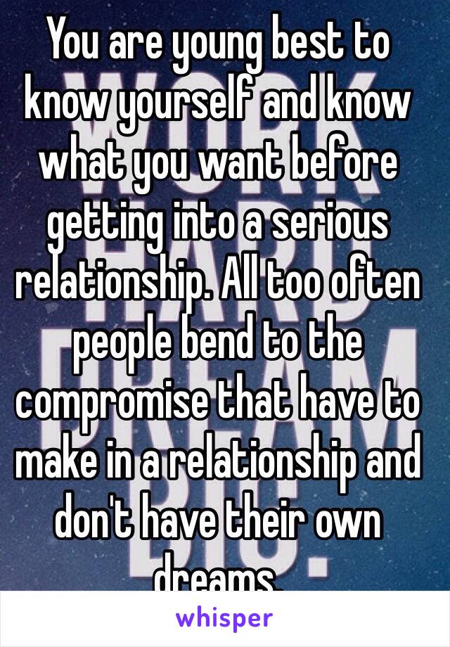 You are young best to know yourself and know what you want before getting into a serious relationship. All too often people bend to the compromise that have to make in a relationship and don't have their own dreams.