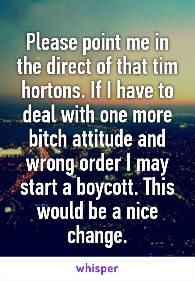 Please point me in the direct of that tim hortons. If I have to deal with one more bitch attitude and wrong order I may start a boycott. This would be a nice change.