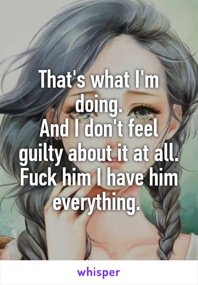 That's what I'm doing.
And I don't feel guilty about it at all. Fuck him I have him everything. 