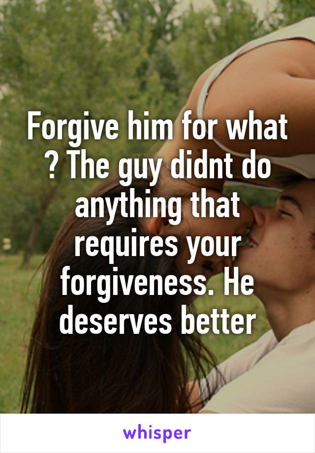 Forgive him for what ? The guy didnt do anything that requires your forgiveness. He deserves better