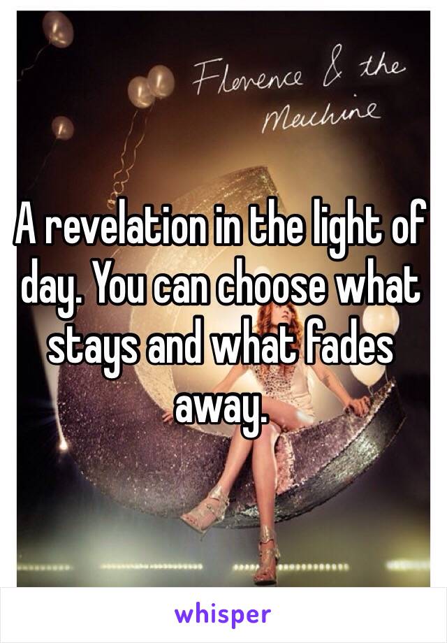 A revelation in the light of day. You can choose what stays and what fades away.