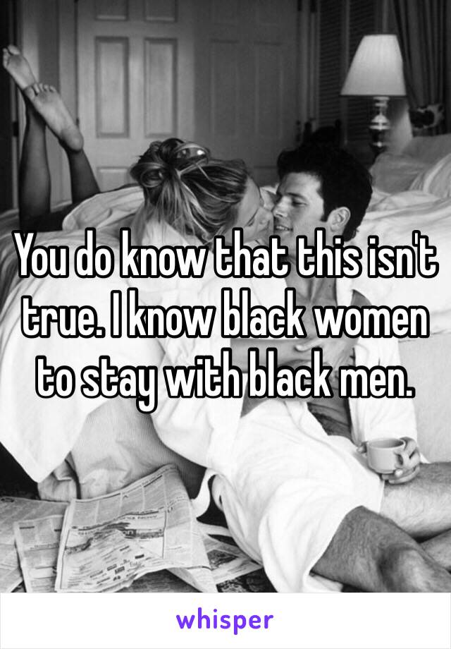 You do know that this isn't true. I know black women to stay with black men. 