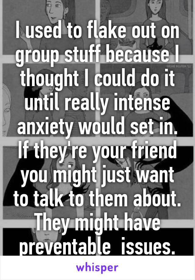 I used to flake out on group stuff because I thought I could do it until really intense anxiety would set in. If they're your friend you might just want to talk to them about. They might have preventable  issues.