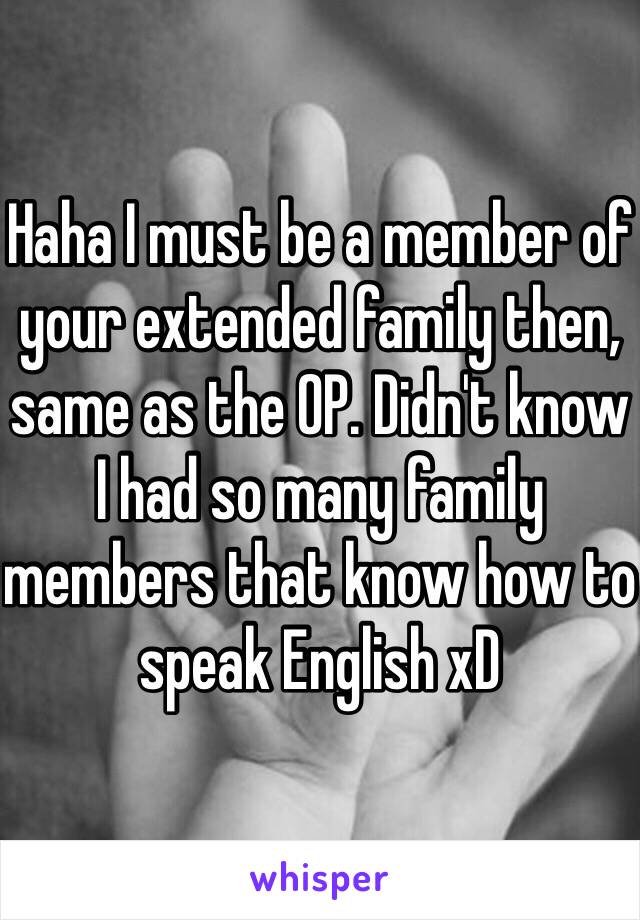 Haha I must be a member of your extended family then, same as the OP. Didn't know I had so many family members that know how to speak English xD