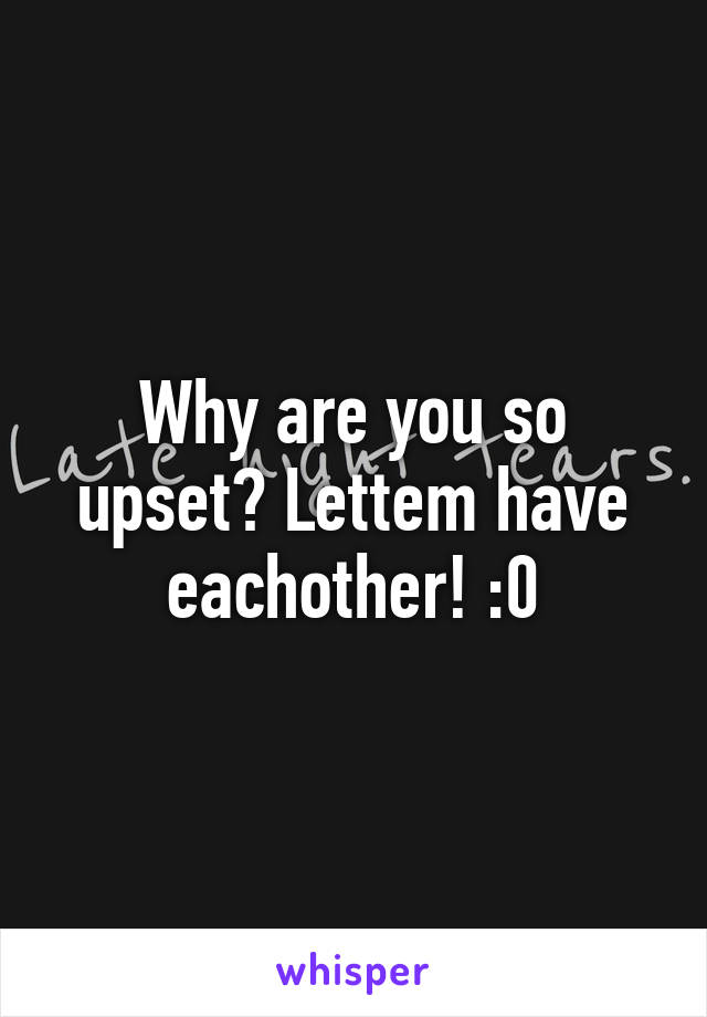 Why are you so upset? Lettem have eachother! :0