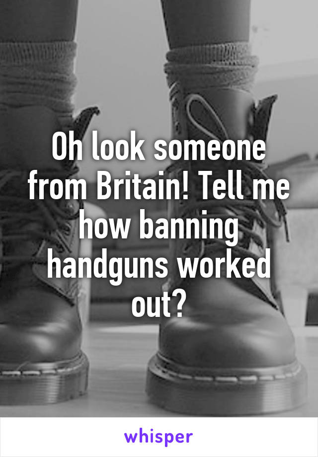 Oh look someone from Britain! Tell me how banning handguns worked out?