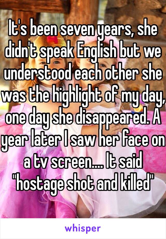 It's been seven years, she didn't speak English but we understood each other she was the highlight of my day, one day she disappeared. A year later I saw her face on a tv screen.... It said "hostage shot and killed" 