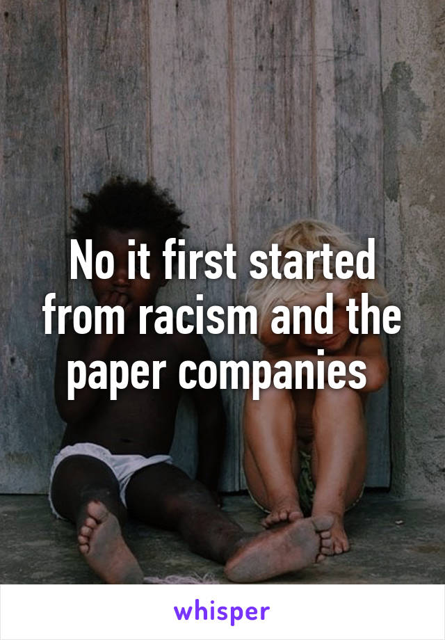 No it first started from racism and the paper companies 