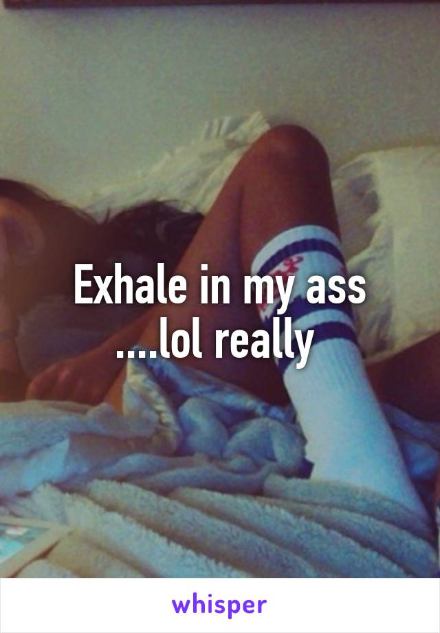 Exhale in my ass ....lol really 