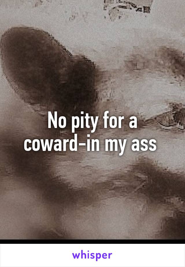 No pity for a coward-in my ass 