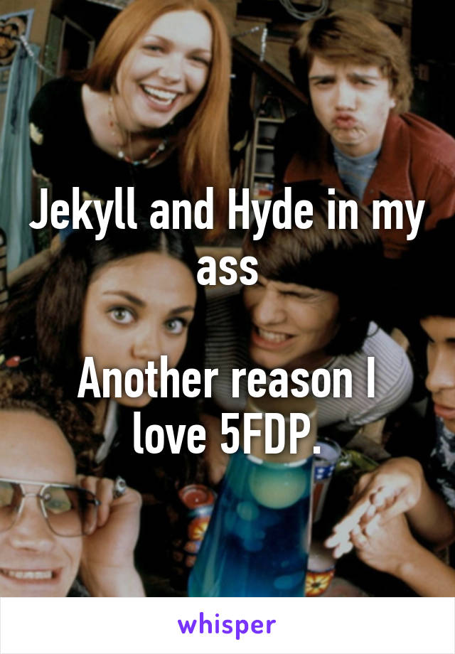 Jekyll and Hyde in my ass

Another reason I love 5FDP.