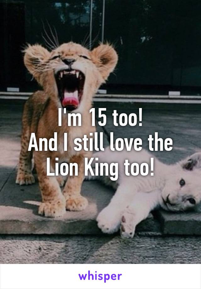 I'm 15 too!
And I still love the Lion King too!