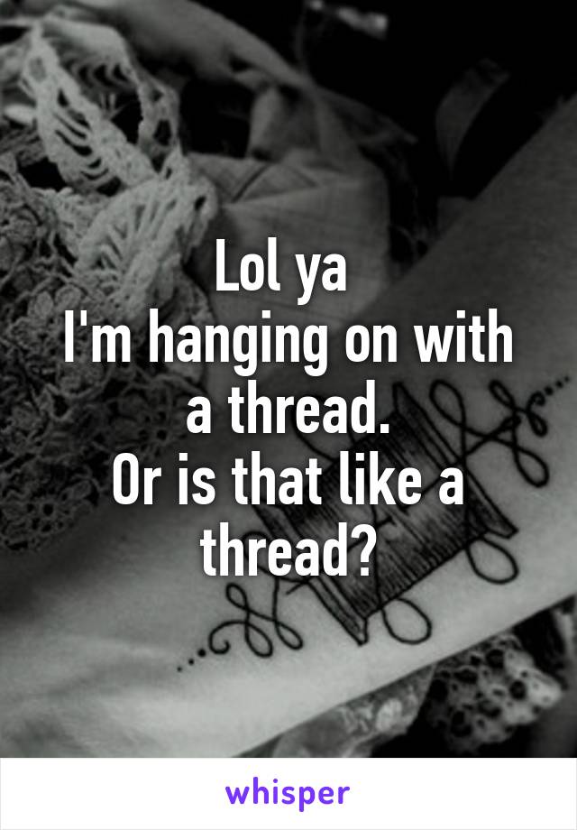 Lol ya 
I'm hanging on with a thread.
Or is that like a thread?