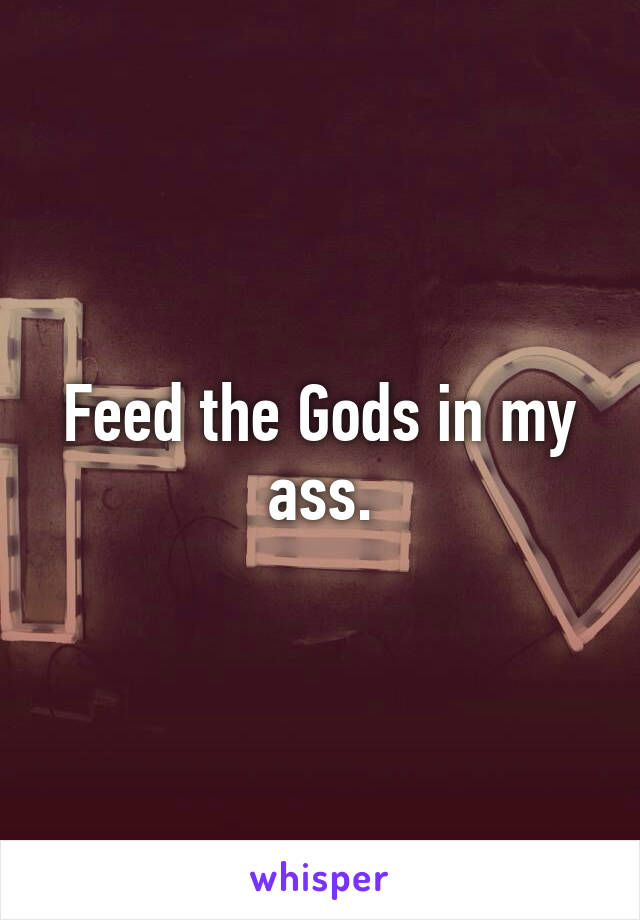 Feed the Gods in my ass.