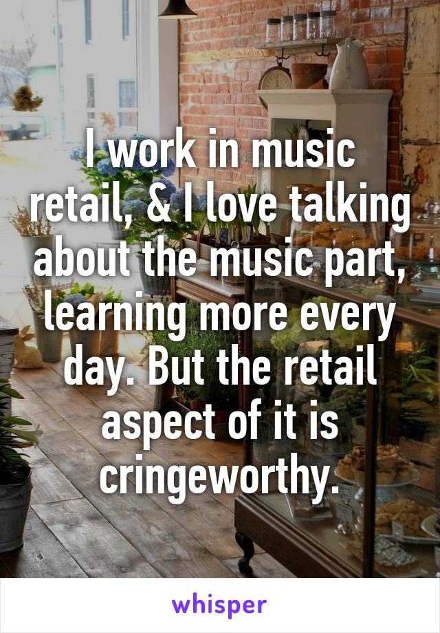 I work in music retail, & I love talking about the music part, learning more every day. But the retail aspect of it is cringeworthy.