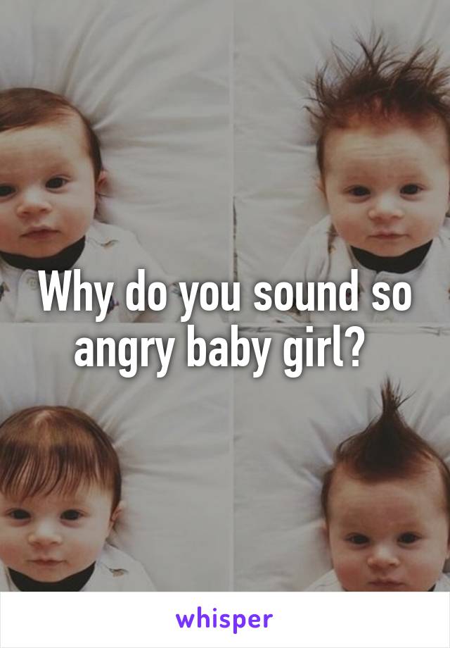 Why do you sound so angry baby girl? 