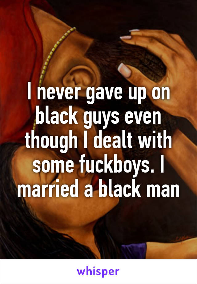 I never gave up on black guys even though I dealt with some fuckboys. I married a black man