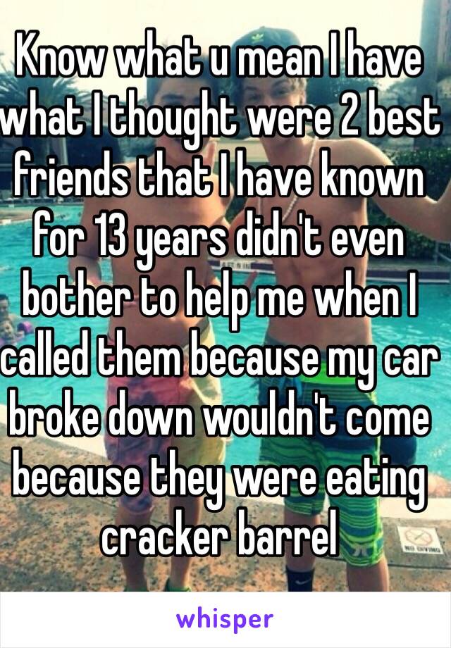 Know what u mean I have what I thought were 2 best friends that I have known for 13 years didn't even bother to help me when I called them because my car broke down wouldn't come because they were eating cracker barrel 