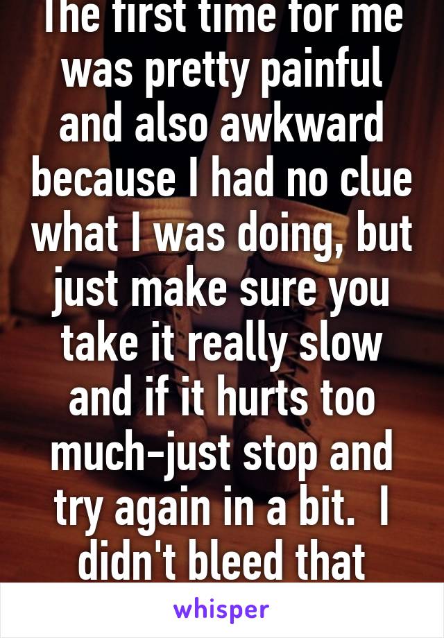 The first time for me was pretty painful and also awkward because I had no clue what I was doing, but just make sure you take it really slow and if it hurts too much-just stop and try again in a bit.  I didn't bleed that much at all.