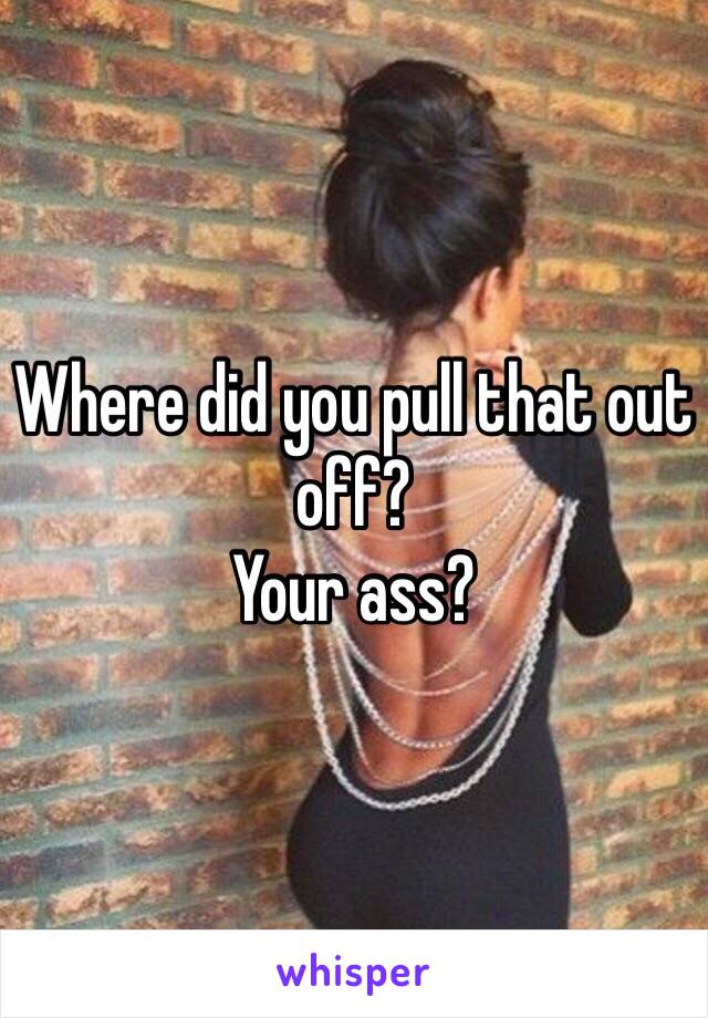 Where did you pull that out off?
Your ass?